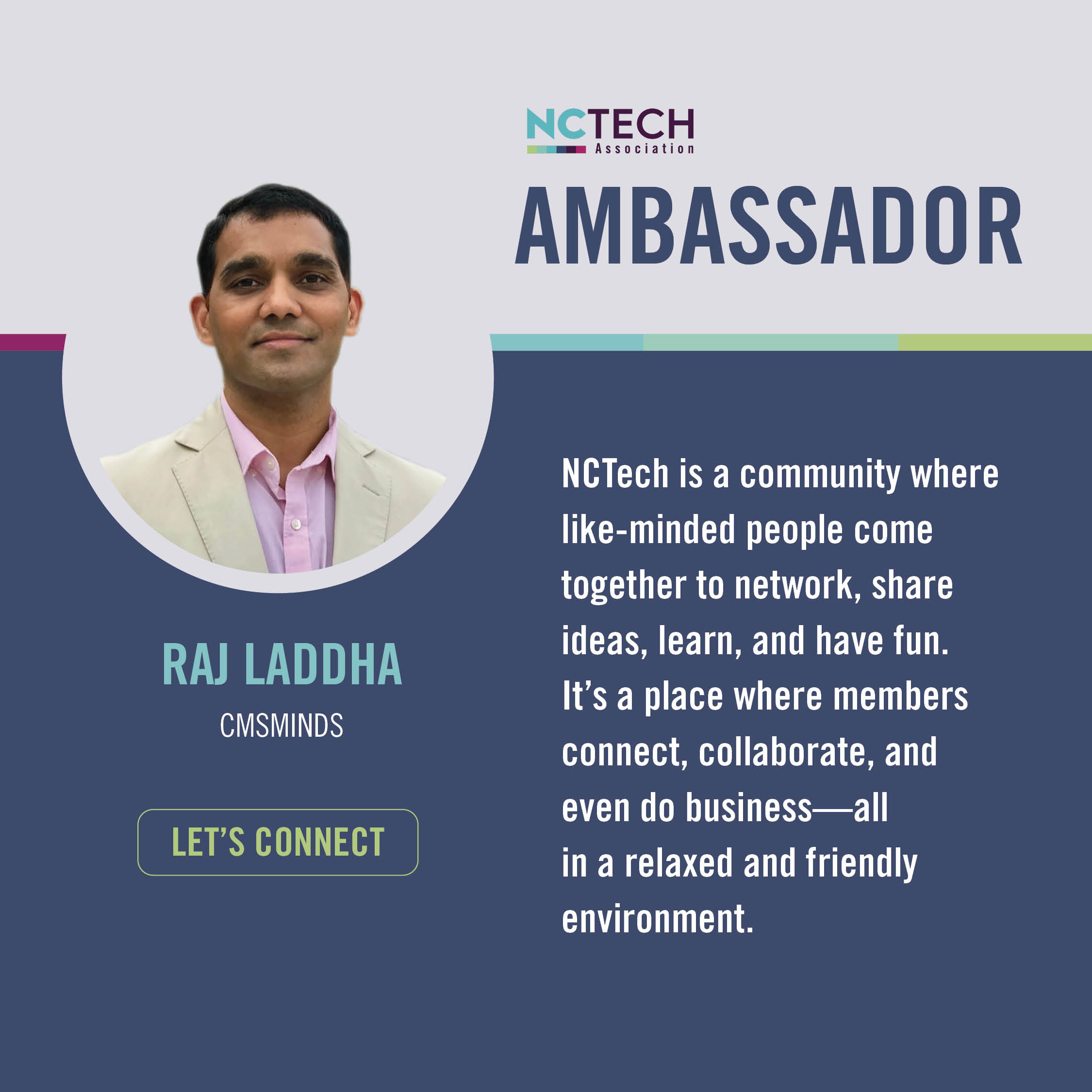 Raj Laddha "NCTech is a community where like-minded people come together to network, share ideas, learn, and have fun. It's a place where members connect, collaborate, and even do business—all in a relaxed and friendly environment."