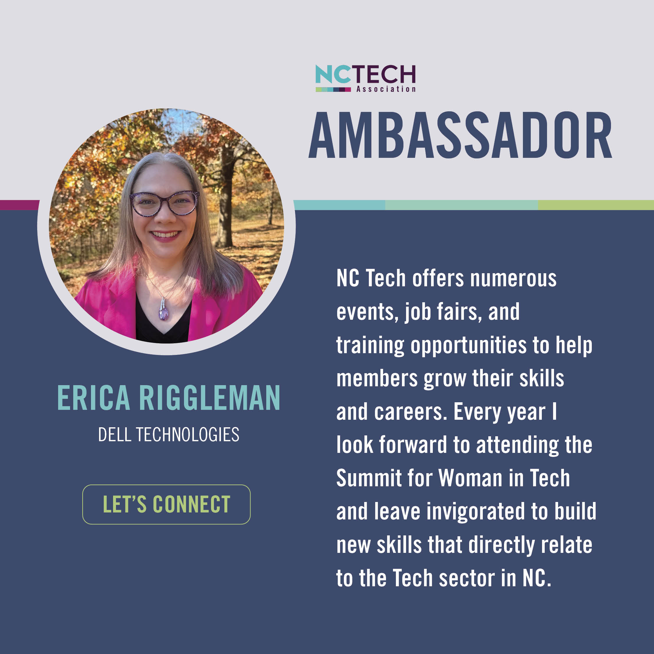 Erica Riggleman " NC Tech offers numerous events, job fairs, and training opportunities to help members grow their skills and careers. Every year I look forward to attending the Summit for Woman in Tech and leave invigorated to build new skills that directly relate to the Tech sector in NC."