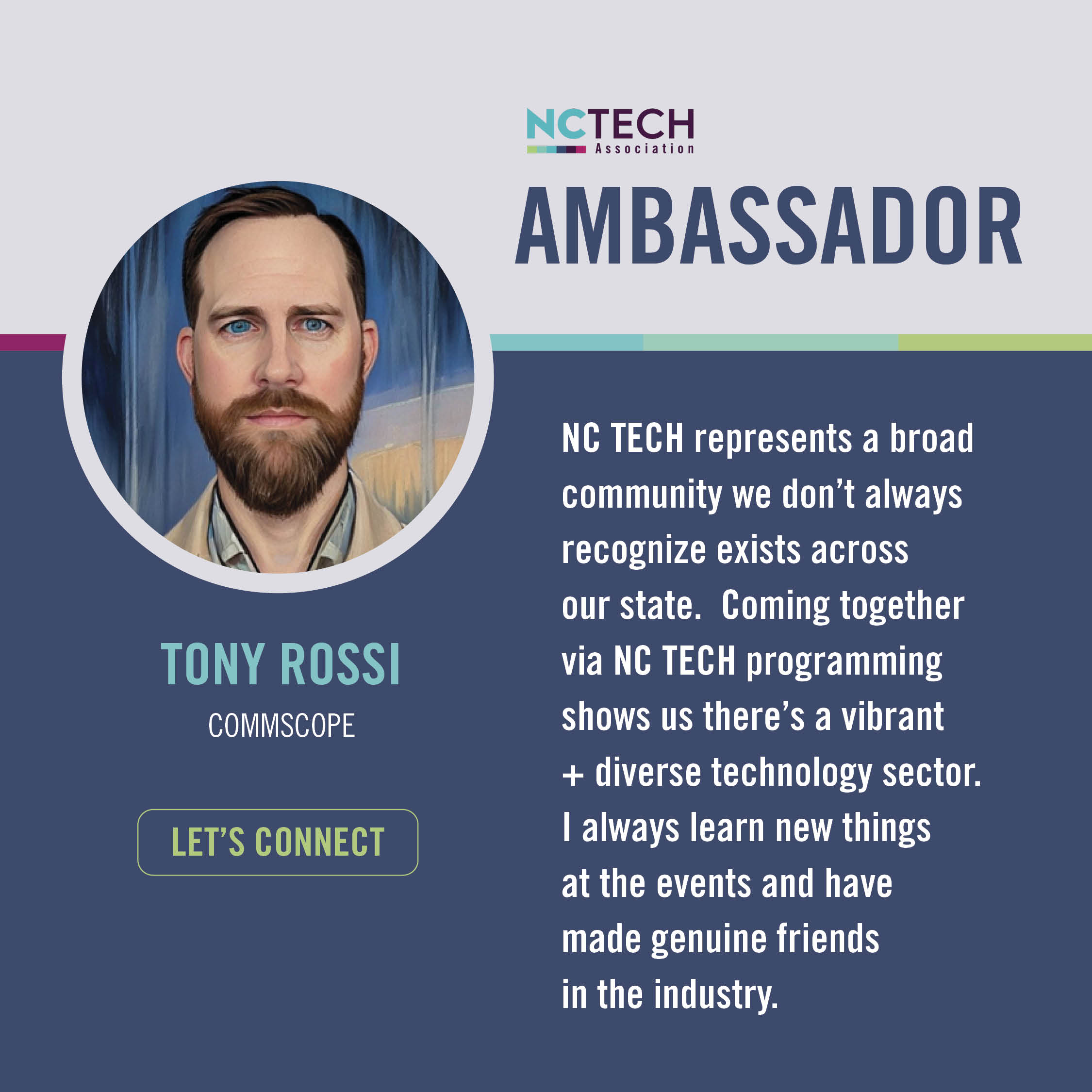 TONY ROSSI  CommScope  NC TECH represents a broad community we don't always recognize exists across our state.  Coming together via NC TECH programming shows us there's a vibrant + diverse technology sector. I always learn new things at the events and have made genuine friends in the industry.